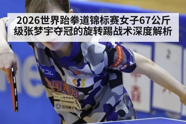 2026世界跆拳道锦标赛女子67公斤级张梦宇夺冠的旋转踢战术深度解析