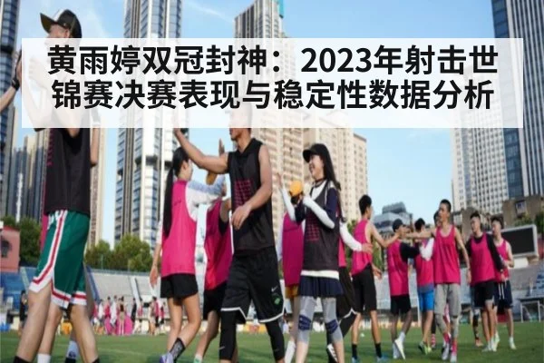 黄雨婷双冠封神：2023年射击世锦赛决赛表现与稳定性数据分析