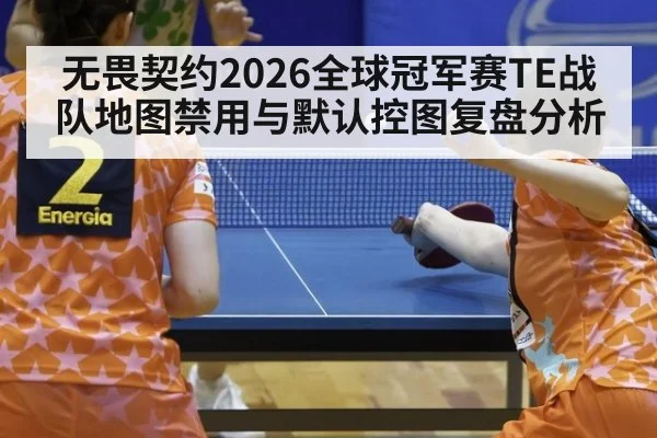 无畏契约2026全球冠军赛TE战队地图禁用与默认控图复盘分析