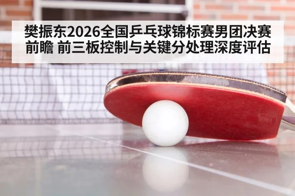 樊振东2026全国乒乓球锦标赛男团决赛前瞻 前三板控制与关键分处理深度评估