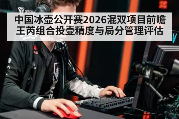 中国冰壶公开赛2026混双项目前瞻 王芮组合投壶精度与局分管理评估